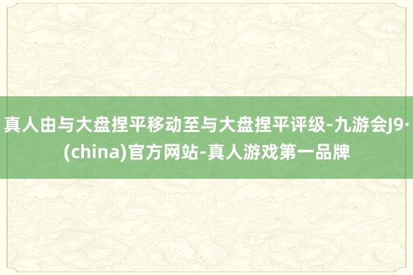 真人由與大盤捏平移動至與大盤捏平評級-九游會J9·(china)官方網站-真人游戲第一品牌