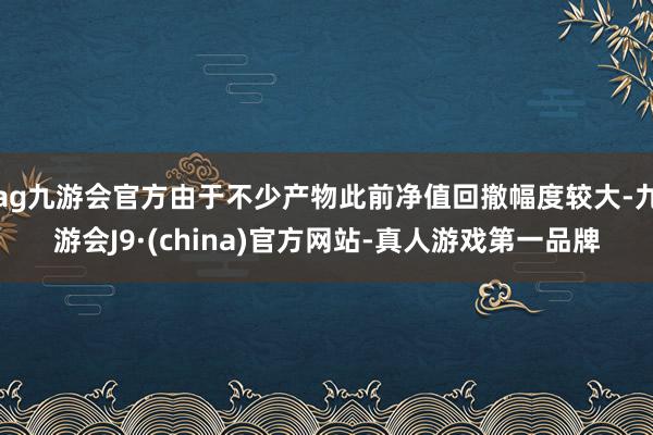 ag九游會官方由于不少產物此前凈值回撤幅度較大-九游會J9·(china)官方網站-真人游戲第一品牌