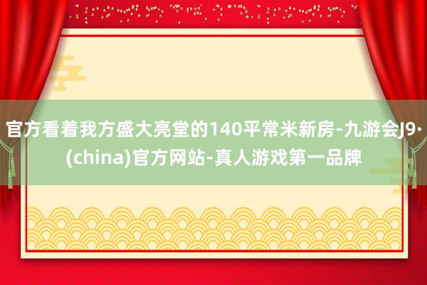 官方看著我方盛大亮堂的140平常米新房-九游會(huì)J9·(china)官方網(wǎng)站-真人游戲第一品牌