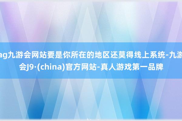 ag九游會網站要是你所在的地區還莫得線上系統-九游會J9·(china)官方網站-真人游戲第一品牌