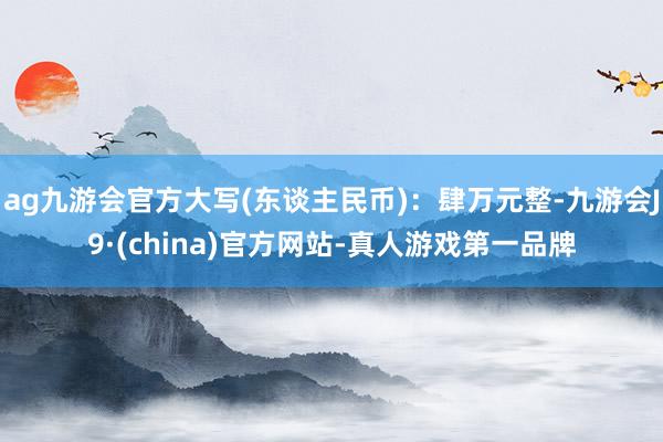 ag九游會官方大寫(東談主民幣)：肆萬元整-九游會J9·(china)官方網站-真人游戲第一品牌