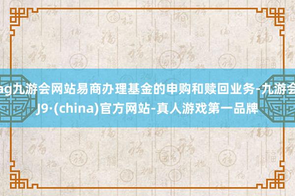 ag九游會網(wǎng)站易商辦理基金的申購和贖回業(yè)務(wù)-九游會J9·(china)官方網(wǎng)站-真人游戲第一品牌