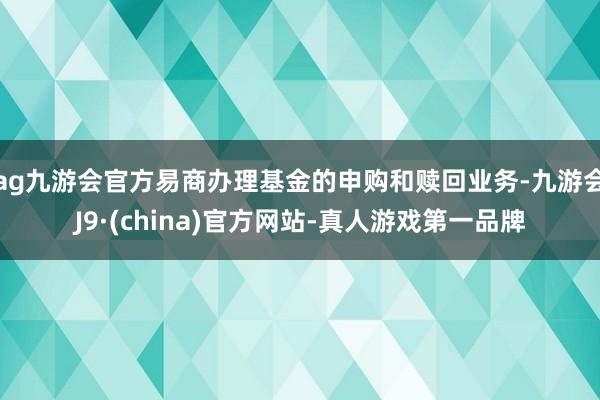 ag九游會官方易商辦理基金的申購和贖回業務-九游會J9·(china)官方網站-真人游戲第一品牌