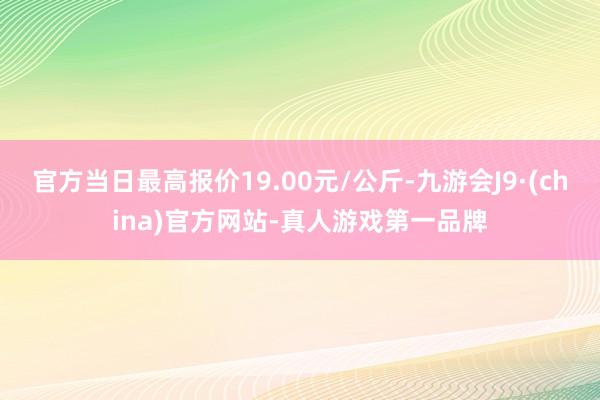 官方當日最高報價19.00元/公斤-九游會J9·(china)官方網站-真人游戲第一品牌