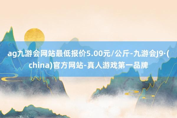 ag九游會網站最低報價5.00元/公斤-九游會J9·(china)官方網站-真人游戲第一品牌