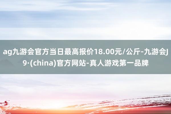 ag九游會官方當日最高報價18.00元/公斤-九游會J9·(china)官方網站-真人游戲第一品牌