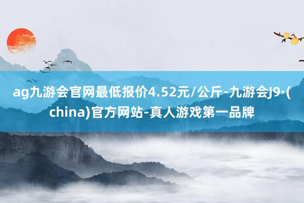 ag九游會官網最低報價4.52元/公斤-九游會J9·(china)官方網站-真人游戲第一品牌