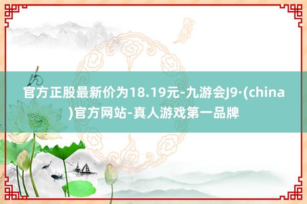 官方正股最新價為18.19元-九游會J9·(china)官方網站-真人游戲第一品牌