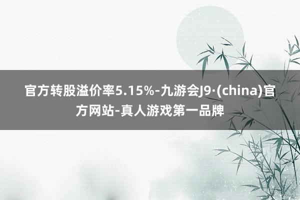 官方轉(zhuǎn)股溢價(jià)率5.15%-九游會(huì)J9·(china)官方網(wǎng)站-真人游戲第一品牌