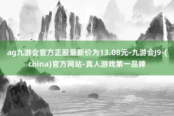 ag九游會官方正股最新價為13.08元-九游會J9·(china)官方網(wǎng)站-真人游戲第一品牌