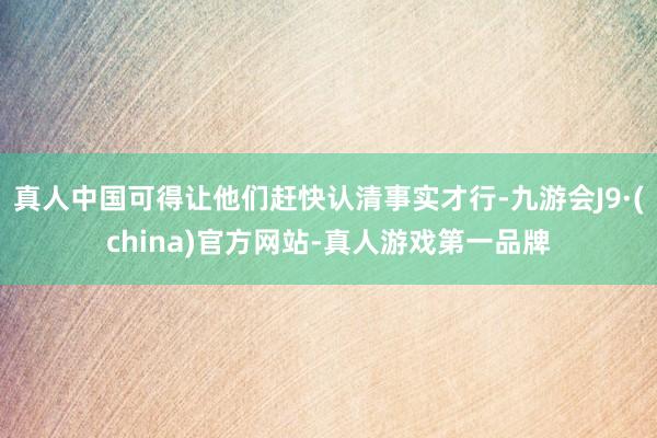 真人中國可得讓他們趕快認清事實才行-九游會J9·(china)官方網站-真人游戲第一品牌