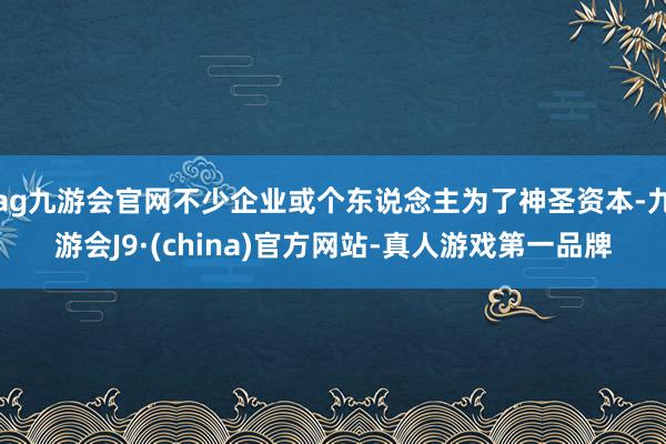 ag九游會(huì)官網(wǎng)不少企業(yè)或個(gè)東說(shuō)念主為了神圣資本-九游會(huì)J9·(china)官方網(wǎng)站-真人游戲第一品牌