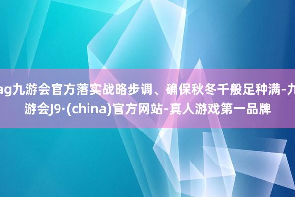 ag九游會官方落實戰略步調、確保秋冬千般足種滿-九游會J9·(china)官方網站-真人游戲第一品牌