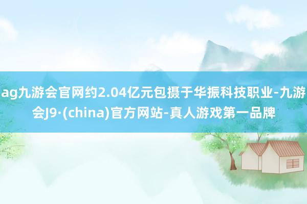 ag九游會官網約2.04億元包攝于華振科技職業-九游會J9·(china)官方網站-真人游戲第一品牌