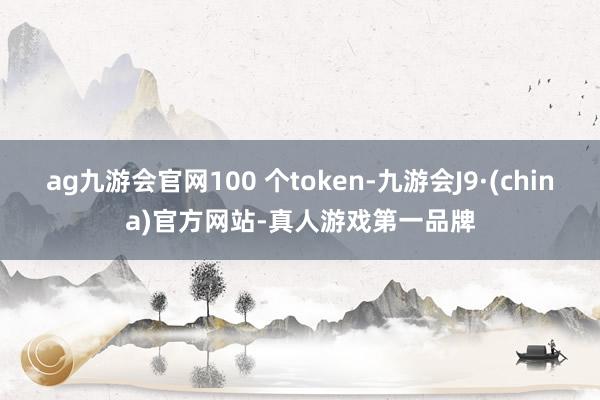 ag九游會官網(wǎng)100 個token-九游會J9·(china)官方網(wǎng)站-真人游戲第一品牌