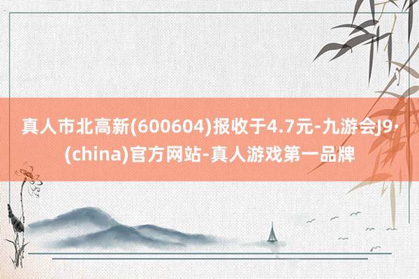 真人市北高新(600604)報(bào)收于4.7元-九游會(huì)J9·(china)官方網(wǎng)站-真人游戲第一品牌