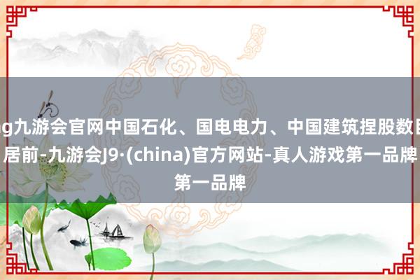 ag九游會官網中國石化、國電電力、中國建筑捏股數目居前-九游會J9·(china)官方網站-真人游戲第一品牌