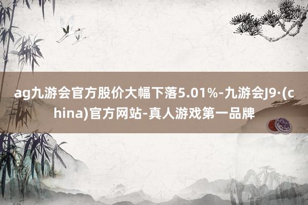 ag九游會官方股價大幅下落5.01%-九游會J9·(china)官方網站-真人游戲第一品牌