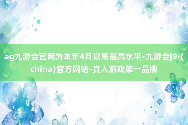 ag九游會官網為本年4月以來最高水平-九游會J9·(china)官方網站-真人游戲第一品牌