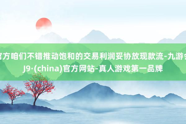 官方咱們不錯推動飽和的交易利潤妥協放現款流-九游會J9·(china)官方網站-真人游戲第一品牌