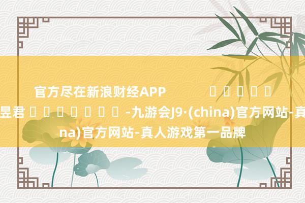 官方盡在新浪財(cái)經(jīng)APP            						遭殃裁剪：盧昱君 							-九游會(huì)J9·(china)官方網(wǎng)站-真人游戲第一品牌