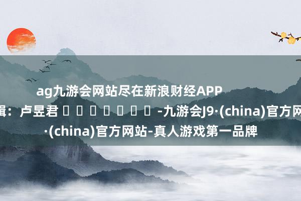 ag九游會網站盡在新浪財經APP            						職守剪輯：盧昱君 							-九游會J9·(china)官方網站-真人游戲第一品牌