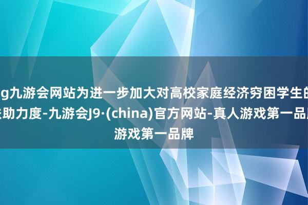 ag九游會網站為進一步加大對高校家庭經濟窮困學生的扶助力度-九游會J9·(china)官方網站-真人游戲第一品牌