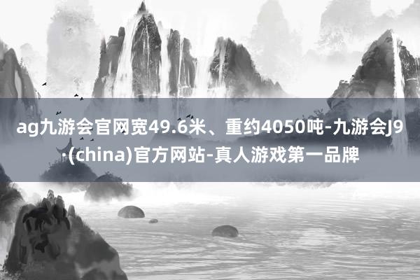 ag九游會官網寬49.6米、重約4050噸-九游會J9·(china)官方網站-真人游戲第一品牌