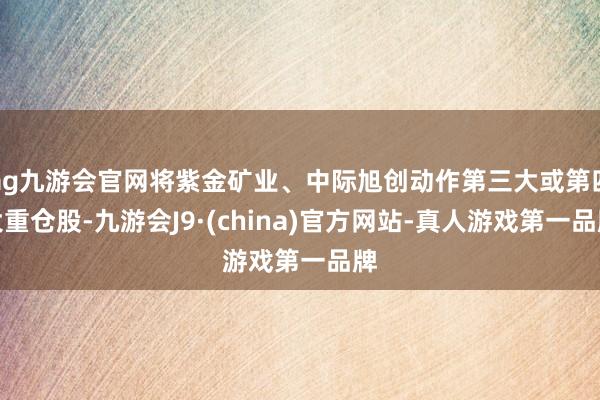 ag九游會官網將紫金礦業、中際旭創動作第三大或第四大重倉股-九游會J9·(china)官方網站-真人游戲第一品牌