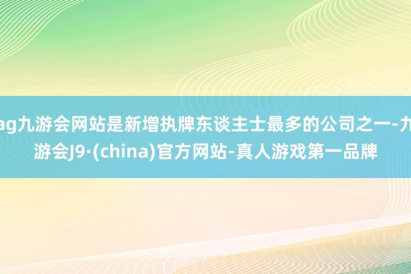 ag九游會網站是新增執牌東談主士最多的公司之一-九游會J9·(china)官方網站-真人游戲第一品牌