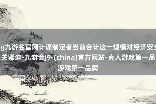 ag九游會官網計謀制定者當前合計這一規模對經濟安全至關緊迫-九游會J9·(china)官方網站-真人游戲第一品牌