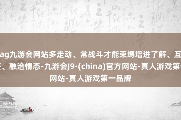 ag九游會網站多走動、常戰斗才能束縛增進了解、互學互鑒、融洽情態-九游會J9·(china)官方網站-真人游戲第一品牌