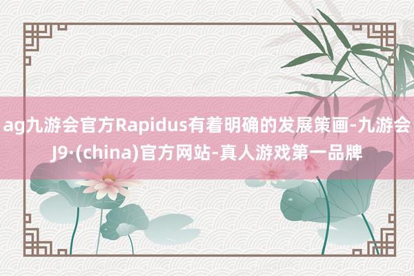 ag九游會官方Rapidus有著明確的發展策畫-九游會J9·(china)官方網站-真人游戲第一品牌