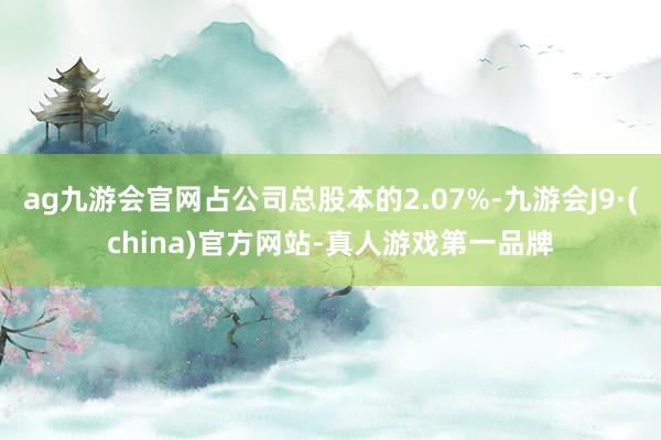 ag九游會官網占公司總股本的2.07%-九游會J9·(china)官方網站-真人游戲第一品牌