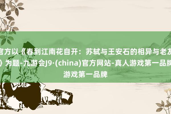 官方以《春到江南花自開：蘇軾與王安石的相異與老友》為題-九游會J9·(china)官方網(wǎng)站-真人游戲第一品牌