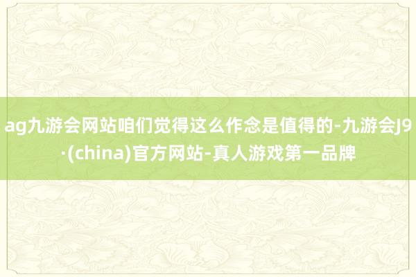 ag九游會網站咱們覺得這么作念是值得的-九游會J9·(china)官方網站-真人游戲第一品牌