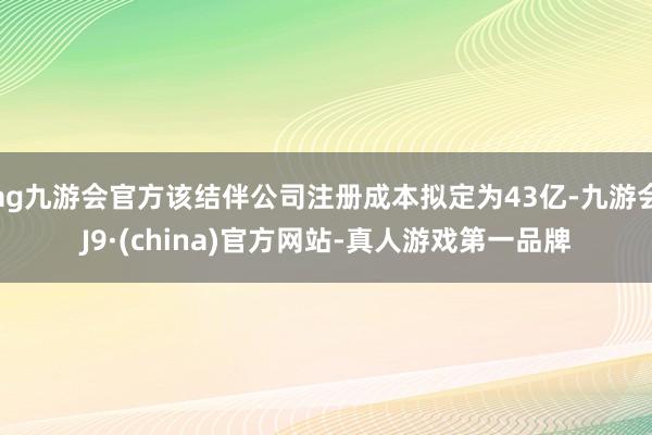 ag九游會官方該結伴公司注冊成本擬定為43億-九游會J9·(china)官方網站-真人游戲第一品牌