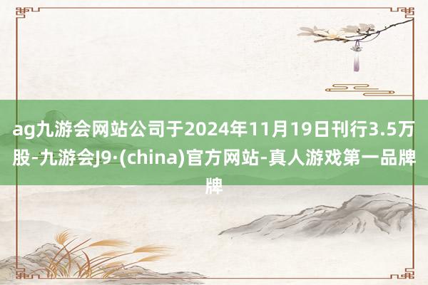 ag九游會網(wǎng)站公司于2024年11月19日刊行3.5萬股-九游會J9·(china)官方網(wǎng)站-真人游戲第一品牌