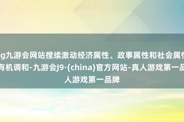 ag九游會網站捏續激動經濟屬性、政事屬性和社會屬性的有機調和-九游會J9·(china)官方網站-真人游戲第一品牌