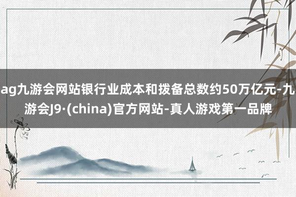 ag九游會網站銀行業成本和撥備總數約50萬億元-九游會J9·(china)官方網站-真人游戲第一品牌