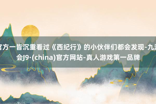 官方一皆沉重看過《西紀行》的小伙伴們都會發現-九游會J9·(china)官方網站-真人游戲第一品牌