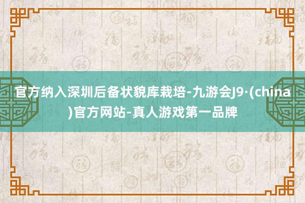 官方納入深圳后備狀貌庫栽培-九游會J9·(china)官方網站-真人游戲第一品牌