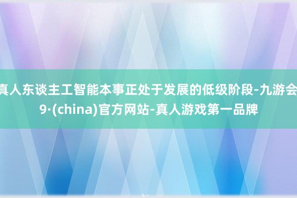 真人東談主工智能本事正處于發展的低級階段-九游會J9·(china)官方網站-真人游戲第一品牌