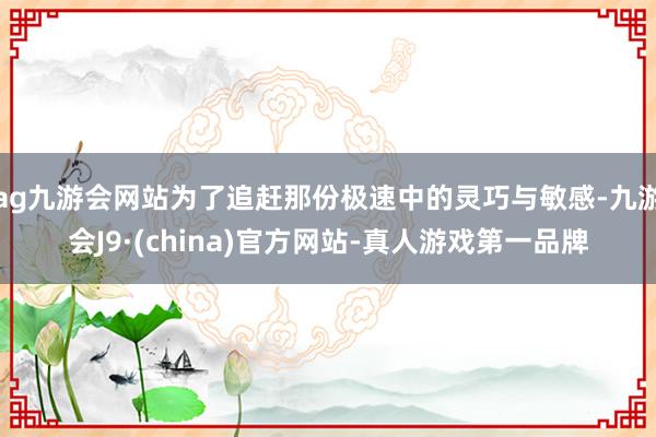 ag九游會網站為了追趕那份極速中的靈巧與敏感-九游會J9·(china)官方網站-真人游戲第一品牌