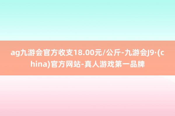 ag九游會官方收支18.00元/公斤-九游會J9·(china)官方網站-真人游戲第一品牌