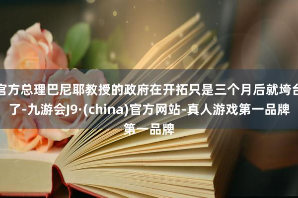 官方總理巴尼耶教授的政府在開拓只是三個月后就垮臺了-九游會J9·(china)官方網站-真人游戲第一品牌