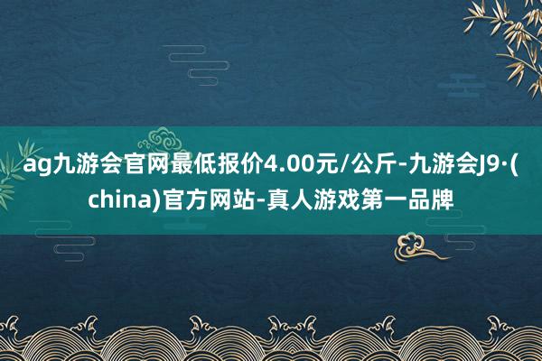 ag九游會官網最低報價4.00元/公斤-九游會J9·(china)官方網站-真人游戲第一品牌