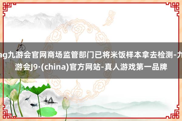 ag九游會官網商場監管部門已將米飯樣本拿去檢測-九游會J9·(china)官方網站-真人游戲第一品牌