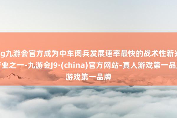 ag九游會官方成為中車閱兵發展速率最快的戰術性新興產業之一-九游會J9·(china)官方網站-真人游戲第一品牌