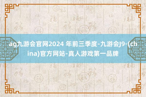 ag九游會官網2024 年前三季度-九游會J9·(china)官方網站-真人游戲第一品牌